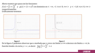Ahora veamos que pasa con las funciones:
𝑓 𝑥 = 1 +
1
𝑥
𝑥
𝑦 𝑔 𝑥 = 1 + 𝑥
1
𝑥 con dominios en < −∞, −1 >∪< 0, +∞ > 𝑦 < −1,0 >∪< 0, +∞ >
respectivamente.
Gráficamente tenemos:
Figura 2 Figura 3
En la figura 2 podemos observar que a mediada que 𝑥 crece sin límite a +∞ o decrece sin límite a −∞, la
función tiende a la recta 𝑦 = 𝑒 , es decir: lim
𝑥→∞
1 +
1
𝑥
𝑥
= 𝑒
 