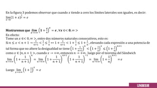 En la figura 3 podemos observar que cuando 𝑥 tiende a cero los límites laterales son iguales, es decir:
lim
𝑥→0
1 + 𝑥
1
𝑥 = 𝑒
Mostraremos que 𝒍𝒊𝒎
𝒙→+∞
𝟏 +
𝟏
𝒙
𝒙
= 𝒆 , ∀𝒙 ∈< 𝟎, ∞ >
En efecto:
Tome un 𝑥 ∈< 0, ∞ >, entre dos números naturales consecutivos, esto es:
Si 𝑛 ≤ 𝑥 < 𝑛 + 1 →
1
𝑛+1
<
1
𝑥
≤
1
𝑛
↔ 1 +
1
𝑛+1
< 1 +
1
𝑥
≤ 1 +
1
𝑛
, elevando cada expresión a una potencia de
tal forma que no altere la desigualdad se tiene 1 +
1
𝑛+1
𝑛
< 1 +
1
𝑥
𝑥
≤ 1 +
1
𝑛
𝑛+1
como 𝑥 ∈ [𝑛, 𝑛 + 1 >, cuando 𝑥 → +∞, entonces 𝑛 → +∞, luego por el teorema del Sándwich
lim
𝑛→+∞
1 +
1
𝑛 + 1
𝑛
= lim
𝑛→+∞
1 +
1
𝑛 + 1
𝑛+1
1 +
1
𝑛 + 1
−1
= lim
𝑛→+∞
1 +
1
𝑛
𝑛+1
= 𝑒
Luego lim
𝑥→+∞
1 +
1
𝑥
𝑥
= 𝑒
 
