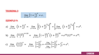 𝑙𝑖𝑚
𝑥→∞
1 +
1
𝑥
𝑥
= 𝑒 .
b) 𝑙𝑖𝑚
𝑥→+∞
𝑥+10
𝑥
𝑥+10
= 𝑙𝑖𝑚
𝑥→+∞
1 +
10
𝑥
𝑥
1 +
10
𝑥
10
= 𝑒10 1 10 = 𝑒10.
EJEMPLO 9:
a) 𝑙𝑖𝑚
𝑥→+∞
1 +
𝑘
𝑥
𝑥
= 𝑙𝑖𝑚
𝑥→+∞
1 +
𝑘
𝑥
Τ
𝑥
𝑘
𝑘
= 𝑙𝑖𝑚
𝑥→+∞
1 +
𝑘
𝑥
Τ
𝑥
𝑘
𝑘
= 𝑒𝑘
.
c) 𝑙𝑖𝑚
𝑥→+∞
𝑥+5
𝑥+2
𝑥
= 𝑙𝑖𝑚
𝑥→+∞
1+
5
𝑥
𝑥
1+
2
𝑥
𝑥 =
𝑙𝑖𝑚
𝑥→+∞
1+
5
𝑥
𝑥
𝑙𝑖𝑚
𝑥→+∞
1+
2
𝑥
𝑥 =
𝑒5
𝑒2 = 𝑒3.
TEOREMA 3
24
 