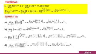 Si 𝑙𝑖𝑚
𝑥→𝑎
𝑓(𝑥) = 1 y 𝑙𝑖𝑚
𝑥→𝑎
𝑔(𝑥) = ∞, entonces
𝑙𝑖𝑚
𝑥→𝑎
𝑓 𝑥 𝑔(𝑥)
= 𝑙𝑖𝑚
𝑥→𝑎
[1 + (𝑓 𝑥 − 1)]
𝑓 𝑥 −1
𝑓(𝑥)−1
𝑔(𝑥)
= 𝑒
𝑙𝑖𝑚
𝑥→𝑎
𝑔(𝑥) 𝑓 𝑥 −1
.
TEOREMA 5
EJEMPLO 11:
a) 𝑙𝑖𝑚
𝑥→+∞
3𝑥+1
3𝑥−1
6𝑥
= 𝑒
𝑙𝑖𝑚
𝑥→+∞
6𝑥
3𝑥+1
3𝑥−1
−1
= 𝑒
𝑙𝑖𝑚
𝑥→+∞
6𝑥
2
3𝑥−1 = 𝑒4 .
b) 𝑙𝑖𝑚
𝑥→0
𝑐𝑜𝑠𝑥 Τ
1
𝑥 = 𝑒
𝑙𝑖𝑚
𝑥→0
1
𝑥
𝑐𝑜𝑠𝑥−1
= 𝑒
𝑙𝑖𝑚
𝑥→0
𝑐𝑜𝑠𝑥−1
𝑥 = 𝑒0 = 1 .
c) 𝑙𝑖𝑚
𝑥→1
2
𝑥+1
𝑥2+𝑥+1
𝑥2−𝑥
= 𝑒
𝑙𝑖𝑚
𝑥→1
𝑥2+𝑥+1
𝑥2−𝑥
2
𝑥+1
−1
= 𝑒
𝑙𝑖𝑚
𝑥→1
𝑥2+𝑥+1
𝑥2−𝑥
1−𝑥
𝑥+1 = 𝑒
𝑙𝑖𝑚
𝑥→1
𝑥2+𝑥+1
−𝑥(𝑥+1) = 𝑒− Τ
3
2 .
d) 𝑙𝑖𝑚
𝑥→+∞
𝑥2+3𝑥+1
𝑥2−5𝑥+1
𝑥
= 𝑒
𝑙𝑖𝑚
𝑥→+∞
𝑥
𝑥2+3𝑥+1
𝑥2−5𝑥+1
−1
= 𝑒
𝑙𝑖𝑚
𝑥→+∞
𝑥
8𝑥
𝑥2−5𝑥+1 = 𝑒8
.
26
 