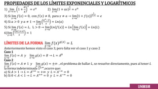 PROPIEDADES DE LOS LÍMITES EXPONENCIALES Y LOGARÍTMICOS
1) lim
𝑋→+∞
1 +
𝑎
𝑥
𝑥
= 𝑒𝑎
2) lim
𝑥→0
1 + 𝑎𝑥
1
𝑥 = 𝑒𝑎
3) Si lim
𝑥→𝑎
𝑓 𝑥 = 0, con 𝑓 𝑥 ≠ 0, para 𝑥 ≠ 𝑎 → lim
𝑥→𝑎
1 + 𝑓(𝑥)
1
𝑓(𝑥) = 𝑒
4) Si 𝑎 > 0 𝑦 𝑎 ≠ 1 → lim
𝑥→0
𝑎𝑥−1
𝑥
= 𝐿𝑛(𝑎)
5) Si lim
𝑥→𝑎
𝑓 𝑥 = 𝐿, L > 0 → lim
𝑥→𝑎
[𝐿𝑛 𝑓 𝑥 = 𝐿𝑛 lim
𝑥→𝑎
𝑓 𝑥 = 𝐿𝑛(𝐿)
6)lim
𝑥→0
𝐿𝑛 1+𝑥
𝑥
= 1
LÍMITES DE LA FORMA lim
𝑥→𝑎
𝑓(𝑥)𝑔(𝑥) = 𝐿
Anteriormente hemos visto el caso 3, pero falta ver el caso 1 y caso 2
Caso 1
lim
𝑥→𝑎
𝑓 𝑥 = 𝐴 𝑦 lim
𝑥→𝑎
𝑔 𝑥 = 𝐵 → 𝐿 = 𝐴𝐵
Caso 2
lim
𝑥→𝑎
𝑓 𝑥 = 𝐴 ≠ 1 𝑦 lim
𝑥→𝑎
𝑔 𝑥 = ±∞ , el problema de hallar 𝐿, se resuelve directamente, pues al tener 𝐿
la forma indeterminada 1±∞,ocurre que:
a) Si 𝐴 > 1 → 𝐿 = 𝐴+∞ = +∞ 𝑦 𝐿 = 𝐴−∞ = 0
b) Si 0 < 𝐴 < 1 → 𝐿 = 𝐴+∞ = 0 𝑦 𝐿 = 𝐴−∞ = 0
 