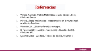 1. Venero A.(2010). Análisis Matemático I. (2da. edición). Perú,
Ediciones Gemar
2. Pérez E.(2018). Matemática I-Modelamiento en el mundo real.
Académica Española.
3. Villena M.(sf.).Cálculo Diferencial e Integral.
4. R. Figueroa (2011). Análisis matemático 1 (Cuarta edición).
Ediciones RFG.
5. Máximo Mitac – Luis Toro. Tópicos de cálculo, volumen I.
Referencias
 