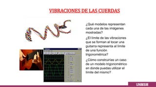 VIBRACIONES DE LAS CUERDAS
¿Qué modelos representan
cada una de las imágenes
mostradas?
¿El límite de las vibraciones
que se forman al tocar una
guitarra representa al límite
de una función
trigonométrica?
¿Cómo construirías un caso
de un modelo trigonométrico
en donde puedas utilizar el
límite del mismo?
 