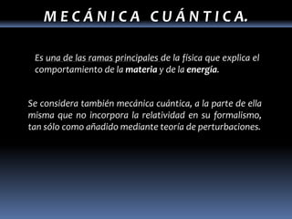 M E C Á N I C A C U Á N T I C A.

 Es una de las ramas principales de la física que explica el
 comportamiento de la materia y de la energía.


Se considera también mecánica cuántica, a la parte de ella
misma que no incorpora la relatividad en su formalismo,
tan sólo como añadido mediante teoría de perturbaciones.
 
