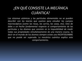 ¿EN QUÉ CONSISTE LA MECÁNICA
              CUÁNTICA?
Los sistemas atómicos y las partículas elementales no se pueden
describir con las teorías que usamos para estudiar los cuerpos
macroscópicos (como las rocas, los carros, las casas, etc). Esto de
debe a un hecho fundamental respecto al comportamiento de las
partículas y los átomos que consiste en la imposibilidad de medir
todas sus propiedades simultáneamente de una manera exacta. Es
decir en el mundo de los átomos siempre existe una INCERTIDUMBRE
que no puede ser superada. La mecánica cuántica explica este
                          comportamiento.
 