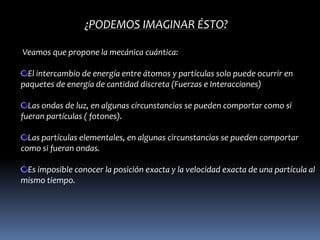 ¿PODEMOS IMAGINAR ÉSTO?

Veamos que propone la mecánica cuántica:

  El intercambio de energía entre átomos y partículas solo puede ocurrir en
paquetes de energía de cantidad discreta (Fuerzas e Interacciones)

  Las ondas de luz, en algunas circunstancias se pueden comportar como si
fueran partículas ( fotones).

  Las partículas elementales, en algunas circunstancias se pueden comportar
como si fueran ondas.

 Es imposible conocer la posición exacta y la velocidad exacta de una partícula al
mismo tiempo.
 
