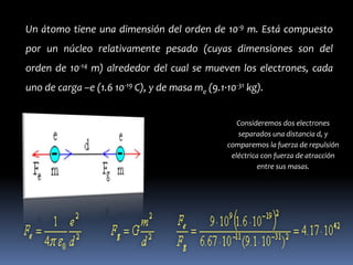 Un átomo tiene una dimensión del orden de 10-9 m. Está compuesto
por un núcleo relativamente pesado (cuyas dimensiones son del
orden de 10-14 m) alrededor del cual se mueven los electrones, cada
uno de carga –e (1.6 10-19 C), y de masa me (9.1·10-31 kg).


                                                     Consideremos dos electrones
                                                     separados una distancia d, y
                                                  comparemos la fuerza de repulsión
                                                   eléctrica con fuerza de atracción
                                                            entre sus masas.
 