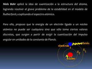 Niels Bohr aplicó la idea de cuantización a la estructura del átomo,
logrando resolver el grave problema de la estabilidad en el modelo de
Rutherford y explicando el espectro atómico.


Para ello, propuso que la energía de un electrón ligado a un núcleo
atómico no puede ser cualquiera sino que sólo toma ciertos valores
discretos, que surgen a partir de exigir la cuantización del impulso
angular en unidades de la constante de Planck.
 