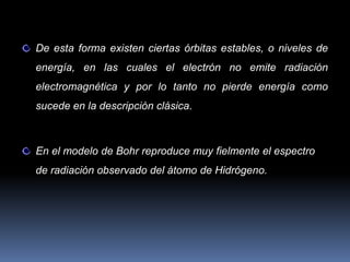 De esta forma existen ciertas órbitas estables, o niveles de
energía, en las cuales el electrón no emite radiación
electromagnética y por lo tanto no pierde energía como
sucede en la descripción clásica.



En el modelo de Bohr reproduce muy fielmente el espectro
de radiación observado del átomo de Hidrógeno.
 