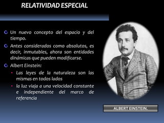 RELATIVIDAD ESPECIAL


Un nuevo concepto del espacio y del
tiempo.
Antes considerados como absolutos, es
decir, inmutables, ahora son entidades
dinámicas que pueden modificarse.
Albert Einstein:
• Las leyes de la naturaleza son las
   mismas en todos lados
• la luz viaja a una velocidad constante
   e independiente del marco de
   referencia

                                           ALBERT EINSTEIN.
 