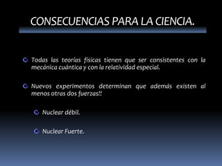CONSECUENCIAS PARA LA CIENCIA.


Todas las teorías físicas tienen que ser consistentes con la
mecánica cuántica y con la relatividad especial.

Nuevos experimentos determinan que además existen al
menos otras dos fuerzas!!

   Nuclear débil.

   Nuclear Fuerte.
 