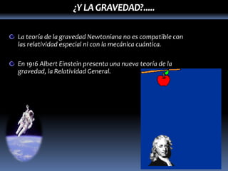 ¿Y LA GRAVEDAD?.....

La teoría de la gravedad Newtoniana no es compatible con
las relatividad especial ni con la mecánica cuántica.

En 1916 Albert Einstein presenta una nueva teoría de la
gravedad, la Relatividad General.
 