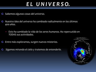 E L U N I V E R S O.
Sabemos algunas cosas del universo.

Nuestra idea del universo ha cambiado radicalmente en los últimos
400 años.

• Esto ha cambiado la vida de los seres humanos. Ha repercutido en
   TODAS sus actividades.

Entre más exploramos, surgen nuevos misterios.

Sigamos mirando el cielo y tratemos de entenderlo.
 