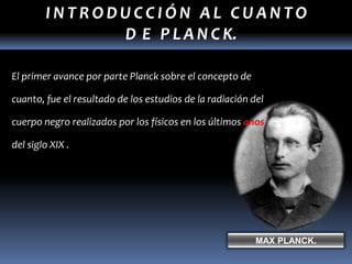 INTRODUCCIÓN AL CUANTO
              D E P L A N C K.

El primer avance por parte Planck sobre el concepto de

cuanto, fue el resultado de los estudios de la radiación del

cuerpo negro realizados por los físicos en los últimos años

del siglo XIX .




                                                          MAX PLANCK.
 