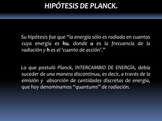 HIPÓTESIS DE PLANCK.


Su hipótesis fue que “la energía sólo es radiada en cuantos
cuya energía es hu, donde u es la frecuencia de la
radiación y h es el ‘cuanto de acción’.”


Lo que postuló Planck, INTERCAMBIO DE ENERGÍA, debía
suceder de una manera discontinua, es decir, a través de la
emisión y absorción de cantidades discretas de energía,
que hoy denominamos “quantums” de radiación.
 