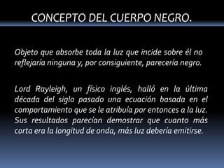 CONCEPTO DEL CUERPO NEGRO.

Objeto que absorbe toda la luz que incide sobre él no
reflejaría ninguna y, por consiguiente, parecería negro.


Lord Rayleigh, un físico inglés, halló en la última
década del siglo pasado una ecuación basada en el
comportamiento que se le atribuía por entonces a la luz.
Sus resultados parecían demostrar que cuanto más
corta era la longitud de onda, más luz debería emitirse.
 
