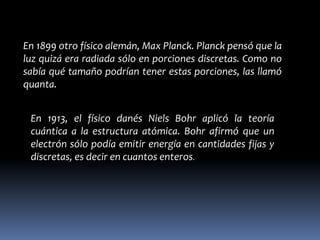 En 1899 otro físico alemán, Max Planck. Planck pensó que la
luz quizá era radiada sólo en porciones discretas. Como no
sabía qué tamaño podrían tener estas porciones, las llamó
quanta.


 En 1913, el físico danés Niels Bohr aplicó la teoría
 cuántica a la estructura atómica. Bohr afirmó que un
 electrón sólo podía emitir energía en cantidades fijas y
 discretas, es decir en cuantos enteros.
 