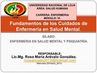 UNIVERSIDAD NACIONAL DE LOJA
ÁREA: SALUD HUMANA
CARRERA: ENFERMERIA
MÓDULO: VI.

Fundamentos de los Cuidados de
Enfermería en Salud Mental.
SÍLABO:
ENFERMERIA EN SALUD MENTAL Y PSIQUIATRÍA.

RESPONSABLE:
Lic.Mg. Rosa María Arévalo González.

RESPONSABLE:

Lic.Mg. Rosa María Arévalo González. email:
rosaarevalo2012@hotmail.com
Miércoles 20/marzo_2013.

 