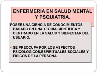 ENFERMERIA EN SALUD MENTAL
Y PSQUIATRIA.
POSEE UNA CIENCIA DE CONOCIMIENTOS,
BASADO EN UNA TEORIA CIENTIFICA Y
CENTRADO EN LA SALUD Y BIENESTAR DEL
USUARIO.
 SE PREOCUPA POR LOS ASPECTOS

PSICOLOGICOS,ESPIRITUALES,SOCIALES Y
FISICOS DE LA PERSONA.

 