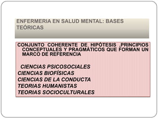 ENFERMERIA EN SALUD MENTAL: BASES
TEÓRICAS
CONJUNTO COHERENTE DE HIPÓTESIS ,PRINCIPIOS
CONCEPTUALES Y PRAGMÁTICOS QUE FORMAN UN
MARCO DE REFERENCIA

CIENCIAS PSICOSOCIALES
CIENCIAS BIOFÍSICAS
CIENCIAS DE LA CONDUCTA
TEORIAS HUMANISTAS
TEORIAS SOCIOCULTURALES

 
