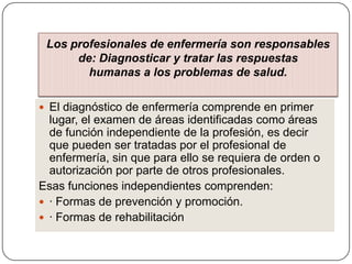 Los profesionales de enfermería son responsables
de: Diagnosticar y tratar las respuestas
humanas a los problemas de salud.
 El diagnóstico de enfermería comprende en primer

lugar, el examen de áreas identificadas como áreas
de función independiente de la profesión, es decir
que pueden ser tratadas por el profesional de
enfermería, sin que para ello se requiera de orden o
autorización por parte de otros profesionales.
Esas funciones independientes comprenden:
 · Formas de prevención y promoción.
 · Formas de rehabilitación

 