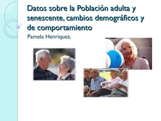 Datos sobre la Población adulta yDatos sobre la Población adulta y
senescente, cambios demográficos ysenescente, cambios demográficos y
de comportamientode comportamiento
Pamela Henriquez.
 