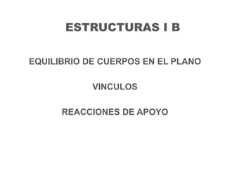 ESTRUCTURAS I B
EQUILIBRIO DE CUERPOS EN EL PLANO
VINCULOS
REACCIONES DE APOYO
 