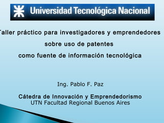 Taller práctico para investigadores y emprendedores
sobre uso de patentes
como fuente de información tecnológica

Ing. Pablo F. Paz
Cátedra de Innovación y Emprendedorismo
UTN Facultad Regional Buenos Aires

 