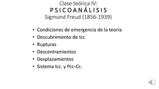 Clase teórica IV:
P S I C O A N Á L I S I S
Sigmund Freud (1856-1939)
• Condiciones de emergencia de la teoría
• Descubrimiento de Icc
• Rupturas
• Descentramientos
• Desplazamientos
• Sistema Icc. y Pcc-Cc.
 