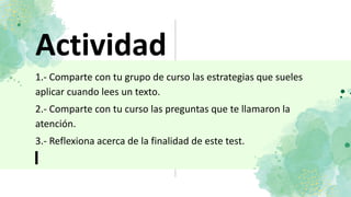 Actividad
1.- Comparte con tu grupo de curso las estrategias que sueles
aplicar cuando lees un texto.
2.- Comparte con tu curso las preguntas que te llamaron la
atención.
3.- Reflexiona acerca de la finalidad de este test.
 