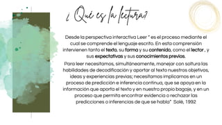 Desde la perspectiva interactiva Leer “ es el proceso mediante el
cual se comprende el lenguaje escrito. En esta comprensión
intervienen tanto el texto, su forma y su contenido, como el lector , y
sus expectativas y sus conocimientos previos.
Para leer necesitamos, simultáneamente, manejar con soltura las
habilidades de decodificación y aportar al texto nuestros objetivos,
ideas y experiencias previas; necesitamos implicarnos en un
proceso de predicción e inferencia continua, que se apoya en la
información que aporta el texto y en nuestro propio bagaje, y en un
proceso que permita encontrar evidencia o rechazar las
predicciones o inferencias de que se habla” Solé, 1992
 