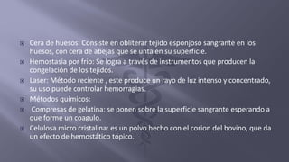  Cera de huesos: Consiste en obliterar tejido esponjoso sangrante en los
huesos, con cera de abejas que se unta en su superficie.
 Hemostasia por frio: Se logra a través de instrumentos que producen la
congelación de los tejidos.
 Laser: Método reciente , este produce un rayo de luz intenso y concentrado,
su uso puede controlar hemorragias.
 Métodos químicos:
 Compresas de gelatina: se ponen sobre la superficie sangrante esperando a
que forme un coagulo.
 Celulosa micro cristalina: es un polvo hecho con el corion del bovino, que da
un efecto de hemostático tópico.
 