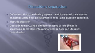  Definición: Al acto de dividir y separar metódicamente los elementos
anatómicos para fines de tratamiento, se le llama disección quirúrgica.
 Tipos de disección
 Disección roma: Cuando el tejido conectivo es laxo (floja), la
separación de los elementos anatómicos se hace con utensilios
redondeados.
 