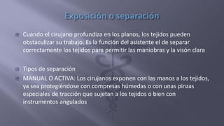  Cuando el cirujano profundiza en los planos, los tejidos pueden
obstaculizar su trabajo. Es la función del asistente el de separar
correctamente los tejidos para permitir las maniobras y la visón clara
 Tipos de separación
 MANUAL O ACTIVA: Los cirujanos exponen con las manos a los tejidos,
ya sea protegiéndose con compresas húmedas o con unas pinzas
especiales de tracción que sujetan a los tejidos o bien con
instrumentos angulados
 