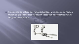  Automática: Se utilizan dos ramas articuladas y un sistema de fijación
mecánica que apartan los tejidos sin necesidad de ocupar las manos
del grupo de cirujanos.
 