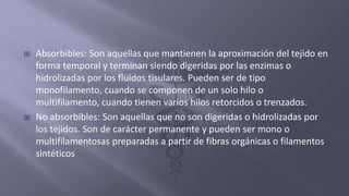  Absorbibles: Son aquellas que mantienen la aproximación del tejido en
forma temporal y terminan siendo digeridas por las enzimas o
hidrolizadas por los fluidos tisulares. Pueden ser de tipo
monofilamento, cuando se componen de un solo hilo o
multifilamento, cuando tienen varios hilos retorcidos o trenzados.
 No absorbibles: Son aquellas que no son digeridas o hidrolizadas por
los tejidos. Son de carácter permanente y pueden ser mono o
multifilamentosas preparadas a partir de fibras orgánicas o filamentos
sintéticos
 