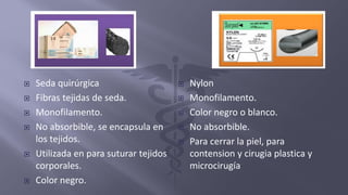  Seda quirúrgica
 Fibras tejidas de seda.
 Monofilamento.
 No absorbible, se encapsula en
los tejidos.
 Utilizada en para suturar tejidos
corporales.
 Color negro.
 Nylon
 Monofilamento.
 Color negro o blanco.
 No absorbible.
 Para cerrar la piel, para
contension y cirugia plastica y
microcirugía
 
