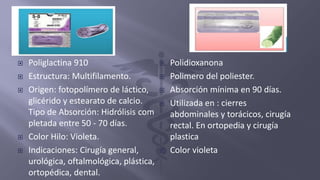  Poliglactina 910
 Estructura: Multifilamento.
 Origen: fotopolímero de láctico,
glicérido y estearato de calcio.
Tipo de Absorción: Hidrólisis com
pletada entre 50 - 70 días.
 Color Hilo: Violeta.
 Indicaciones: Cirugía general,
urológica, oftalmológica, plástica,
ortopédica, dental.
 Polidioxanona
 Polimero del poliester.
 Absorción mínima en 90 días.
 Utilizada en : cierres
abdominales y torácicos, cirugía
rectal. En ortopedia y cirugía
plastica
 Color violeta
 