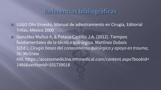  LUGO Olin Ernesto, Manual de adiestramiento en Cirugía, Editorial
Trillas, México 2000
 González Muñoz A, & Polaco Castillo J.A. (2012). Tiempos
fundamentales de la técnica quirúrgica. Martínez Dubois
S(Ed.), Cirugía bases del conocimiento quirúrgico y apoyo en trauma,
5e. McGraw
Hill. https://accessmedicina.mhmedical.com/content.aspx?bookid=
1466&sectionid=101739018
 
