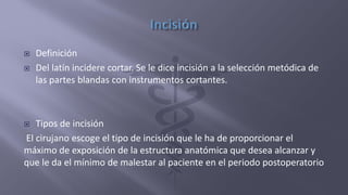  Definición
 Del latín incidere cortar. Se le dice incisión a la selección metódica de
las partes blandas con instrumentos cortantes.
 Tipos de incisión
El cirujano escoge el tipo de incisión que le ha de proporcionar el
máximo de exposición de la estructura anatómica que desea alcanzar y
que le da el mínimo de malestar al paciente en el periodo postoperatorio
 