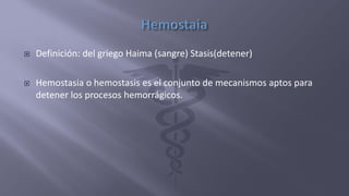  Definición: del griego Haima (sangre) Stasis(detener)
 Hemostasia o hemostasis es el conjunto de mecanismos aptos para
detener los procesos hemorrágicos.
 
