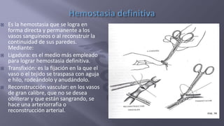  Es la hemostasia que se logra en
forma directa y permanente a los
vasos sanguíneos o al reconstruir la
continuidad de sus paredes.
Mediante:
 Ligadura: es el medio más empleado
para lograr hemostasia definitiva.
 Transfixión: es la fijación en la que el
vaso o el tejido se traspasa con aguja
e hilo, rodeándolo y anudándolo.
 Reconstrucción vascular: en los vasos
de gran calibre, que no se desea
obliterar y que están sangrando, se
hace una arteriorrafia o
reconstrucción arterial.
 