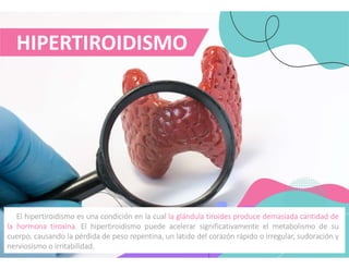 HIPERTIROIDISMO
El hipertiroidismo es una condición en la cual la glándula tiroides produce demasiada cantidad de
la hormona tiroxina. El hipertiroidismo puede acelerar significativamente el metabolismo de su
cuerpo, causando la pérdida de peso repentina, un latido del corazón rápido o irregular, sudoración y
nerviosismo o irritabilidad.
 