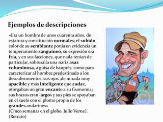 Ejemplos de descripciones
«Era un hombre de unos cuarenta años, de
estatura y constitución normales; el subido
color de su semblante ponía en evidencia un
temperamento sanguíneo; su expresión era
fría, y en sus facciones, que nada tenían de
particular, sobresalía una nariz asaz
voluminosa, a guisa de bauprés, como para
caracterizar al hombre predestinado a los
descubrimientos; sus ojos ,de mirada muy
apacible y más inteligente que audaz,
otorgaban un gran encanto a su fisonomía;
sus brazos eran largos y sus pies se apoyaban
en el suelo con el plomo propio de los
grandes andarines»
(Cinco semanas en el globo. Julio Verne).
(Retrato)
 