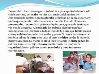 Era un chico bien extravagante: todo el tiempo explotaba bombas de
chicle en clase, colocaba los pies casi encima del pupitre del
compañero de adelante, nunca paraba de hablar, no sabía escuchar y
había que repetirle mil veces una instrucción. Cuando el profesor
preguntaba, respondía a gritos cualquier cosa, que nada tenía que
ver con la pregunta. Al revisarle los trabajos siempre estaban
incompletos, sin terminar, a todo el mundo le decía que había sacado
cinco y celebraba con burlas, mofas y gestos. Su tema favorito era : el
profesor tal me la tiene montada, el otro, me hizo perder la materia ,
pero yo voy bien. Su mamá le creía todo y cuando le entregaban las
calificaciones de su hijo, ella arremetía contra los profesores,
regañándolos en público, amenazándolos y quejándose en
coordinación.
 