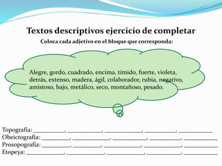 Textos descriptivos ejercicio de completar
Coloca cada adjetivo en el bloque que corresponda:
Topografía: __________, ___________, ____________, __________, ___________
Obeictografía: _________, ____________, ___________, __________, ___________
Prosopografía: _________, _________, ____________, ____________, ___________
Etopeya: ____________, ____________, ____________, ___________, ___________
Alegre, gordo, cuadrado, encima, tímido, fuerte, violeta,
detrás, extenso, madera, ágil, colaborador, rubia, negativo,
amistoso, bajo, metálico, seco, montañoso, pesado.
 