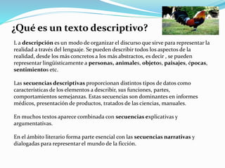 ¿Qué es un texto descriptivo?
L a descripción es un modo de organizar el discurso que sirve para representar la
realidad a través del lenguaje. Se pueden describir todos los aspectos de la
realidad, desde los más concretos a los más abstractos, es decir , se pueden
representar lingüísticamente a personas, animales, objetos, paisajes, épocas,
sentimientos etc.
Las secuencias descriptivas proporcionan distintos tipos de datos como
características de los elementos a describir, sus funciones, partes,
comportamientos semejanzas. Estas secuencias son dominantes en informes
médicos, presentación de productos, tratados de las ciencias, manuales.
En muchos textos aparece combinada con secuencias explicativas y
argumentativas.
En el ámbito literario forma parte esencial con las secuencias narrativas y
dialogadas para representar el mundo de la ficción.
 
