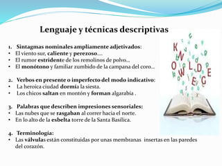 Lenguaje y técnicas descriptivas
1. Sintagmas nominales ampliamente adjetivados:
• El viento sur, caliente y perezoso….
• El rumor estridente de los remolinos de polvo…
• El monótono y familiar zumbido de la campana del coro…
2. Verbos en presente o imperfecto del modo indicativo:
• La heroica ciudad dormía la siesta.
• Los chicos saltan en montón y forman algarabía .
3. Palabras que describen impresiones sensoriales:
• Las nubes que se rasgaban al correr hacia el norte.
• En lo alto de la esbelta torre de la Santa Basílica.
4. Terminología:
• Las válvulas están constituidas por unas membranas insertas en las paredes
del corazón.
 