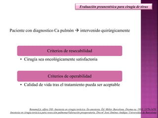 Paciente con diagnostico Ca pulmón  intervenido quirúrgicamente
Criterios de resecabilidad
• Cirugía sea oncológicamente satisfactoria
Criterios de operabilidad
• Calidad de vida tras el tratamiento pueda ser aceptable
Evaluación preanestésica para cirugía de tórax
Benumof jt, alfery DD. Anestesia en cirugía torácica. En anestesia. Éd. Miiler. Barcelona. Doyma-sa. 1993; 1379-1459.
Anestesia en cirugía torácica para resección pulmonarValoración preoperatoria. Dra mª José Jiménez Andújar. Universidad de Barcelona
 