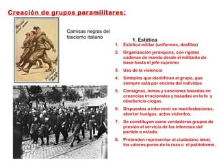 Creación de grupos paramilitares:
1. Estética
1. Estética militar (uniformes, desfiles)
2. Organización jerárquica, con rígidas
cadenas de mando desde el militante de
base hasta el jefe supremo
3. Uso de la violencia
4. Símbolos que identifican al grupo, que
siempre está por encima del individuo
5. Consignas, lemas y canciones basadas en
creencias irracionales y basadas en la fe y
obediencia ciegas.
6. Dispuestos a intervenir en manifestaciones,
abortar huelgas, actos violentos.
7. Se constituyen como verdaderos grupos de
presión al servicio de los intereses del
partido o estado.
8. Pretenden representar al ciudadano ideal,
los valores puros de la raza o el patriotismo.
Camisas negras del
fascismo italiano
 